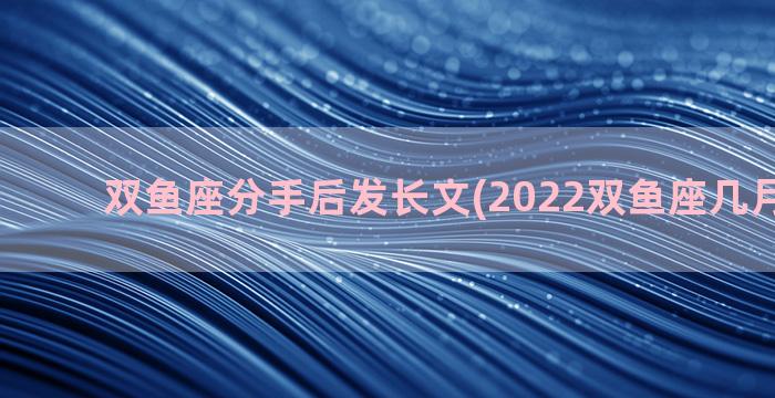 双鱼座分手后发长文(2022双鱼座几月必分手)