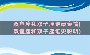 双鱼座和双子座谁最专情(双鱼座和双子座谁更聪明)