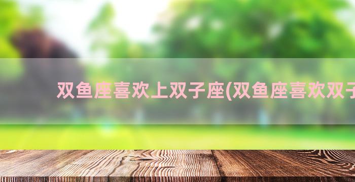 双鱼座喜欢上双子座(双鱼座喜欢双子吗)