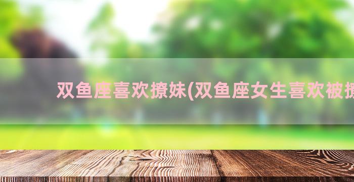 双鱼座喜欢撩妹(双鱼座女生喜欢被撩吗)