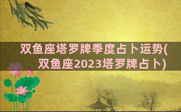 双鱼座塔罗牌季度占卜运势(双鱼座2023塔罗牌占卜)