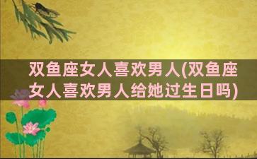 双鱼座女人喜欢男人(双鱼座女人喜欢男人给她过生日吗)