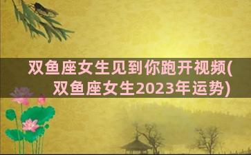 双鱼座女生见到你跑开视频(双鱼座女生2023年运势)