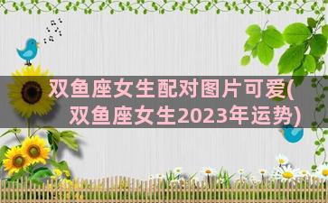 双鱼座女生配对图片可爱(双鱼座女生2023年运势)