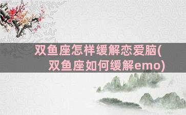 双鱼座怎样缓解恋爱脑(双鱼座如何缓解emo)