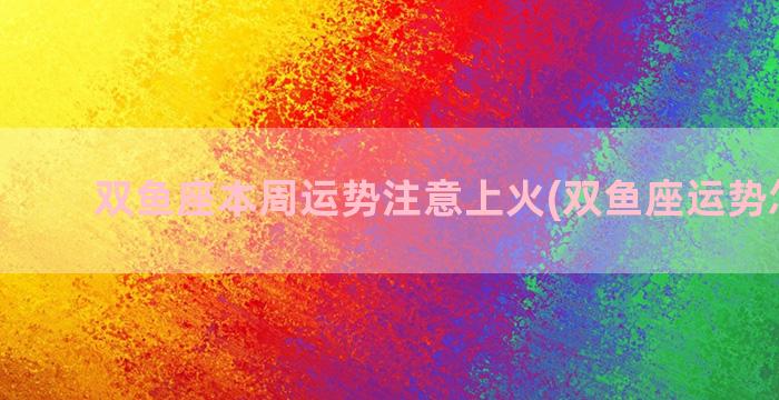 双鱼座本周运势注意上火(双鱼座运势怎么样)