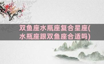 双鱼座水瓶座复合星座(水瓶座跟双鱼座合适吗)