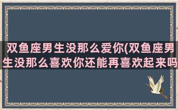 双鱼座男生没那么爱你(双鱼座男生没那么喜欢你还能再喜欢起来吗)