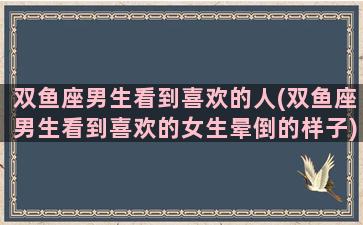 双鱼座男生看到喜欢的人(双鱼座男生看到喜欢的女生晕倒的样子)