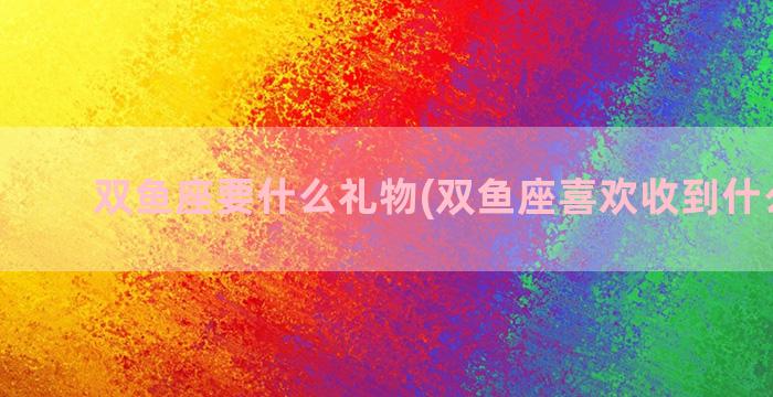 双鱼座要什么礼物(双鱼座喜欢收到什么礼物)