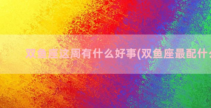 双鱼座这周有什么好事(双鱼座最配什么星座)