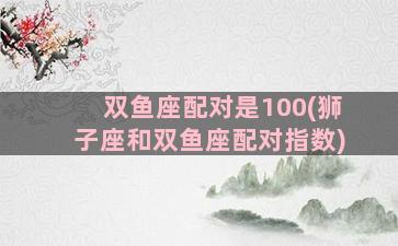 双鱼座配对是100(狮子座和双鱼座配对指数)