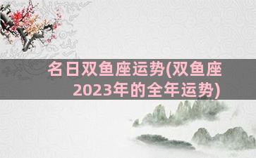 名日双鱼座运势(双鱼座2023年的全年运势)