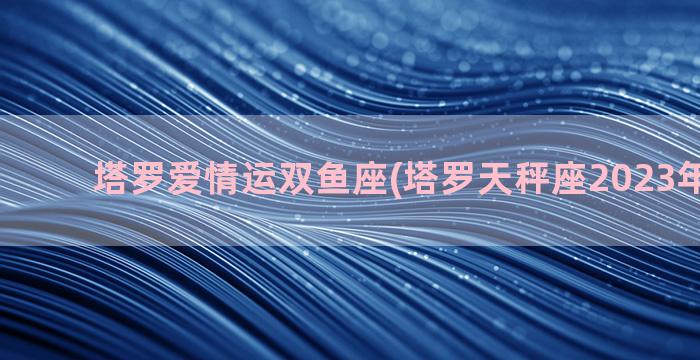 塔罗爱情运双鱼座(塔罗天秤座2023年爱情运)