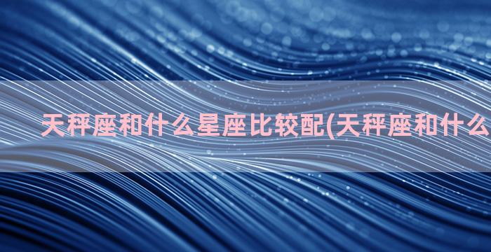 天秤座和什么星座比较配(天秤座和什么星座不合)