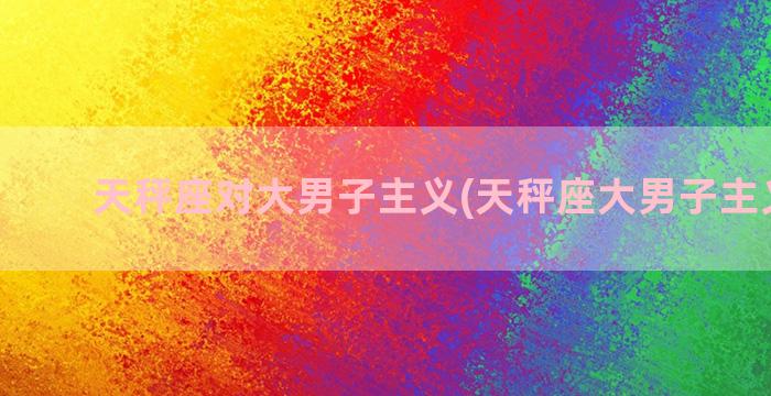 天秤座对大男子主义(天秤座大男子主义严重)