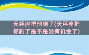 天秤座把他删了(天秤座把你删了是不是没有机会了)