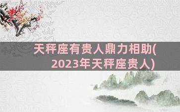 天秤座有贵人鼎力相助(2023年天秤座贵人)