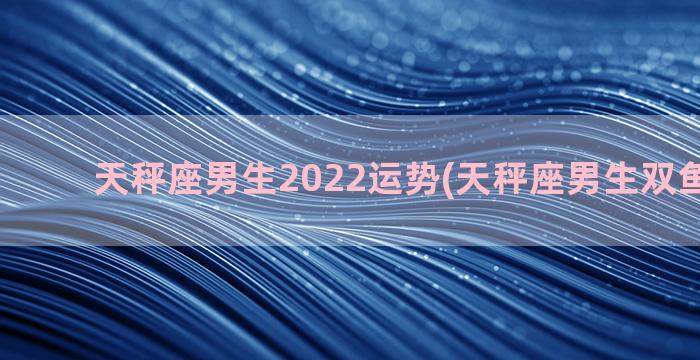 天秤座男生2022运势(天秤座男生双鱼座女生)