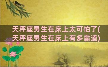 天秤座男生在床上太可怕了(天秤座男生在床上有多霸道)