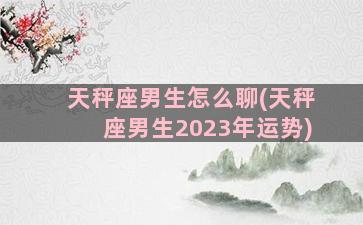 天秤座男生怎么聊(天秤座男生2023年运势)