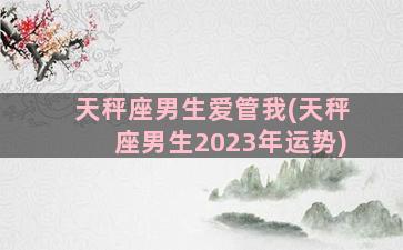 天秤座男生爱管我(天秤座男生2023年运势)