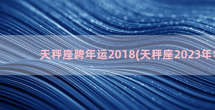 天秤座跨年运2018(天秤座2023年学业运)