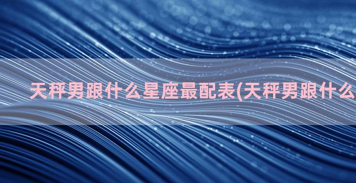 天秤男跟什么星座最配表(天秤男跟什么星座不合)