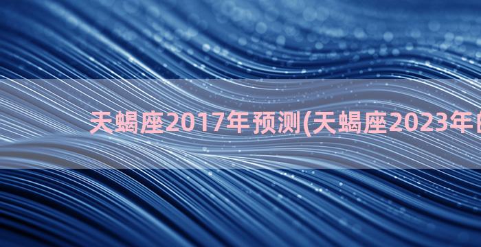 天蝎座2017年预测(天蝎座2023年的预告)