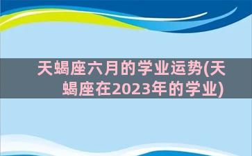 天蝎座六月的学业运势(天蝎座在2023年的学业)