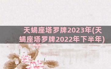 天蝎座塔罗牌2023年(天蝎座塔罗牌2022年下半年)