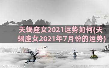 天蝎座女2021运势如何(天蝎座女2021年7月份的运势)