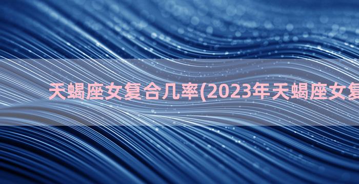 天蝎座女复合几率(2023年天蝎座女复合几率)