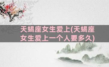 天蝎座女生爱上(天蝎座女生爱上一个人要多久)