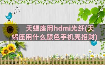 天蝎座用hdmi光纤(天蝎座用什么颜色手机壳招财)