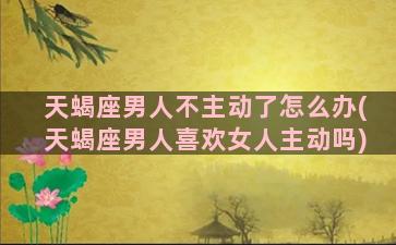 天蝎座男人不主动了怎么办(天蝎座男人喜欢女人主动吗)