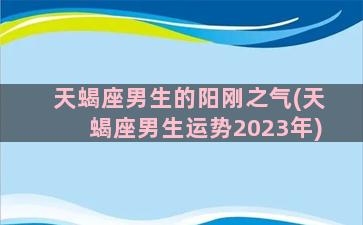 天蝎座男生的阳刚之气(天蝎座男生运势2023年)