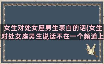 女生对处女座男生表白的话(女生对处女座男生说话不在一个频道上)