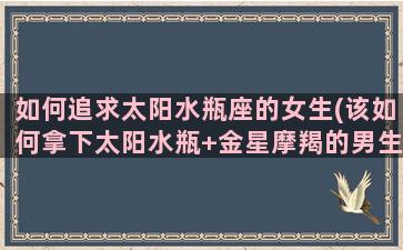 如何追求太阳水瓶座的女生(该如何拿下太阳水瓶+金星摩羯的男生)