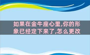 如果在金牛座心里,你的形象已经定下来了,怎么更改