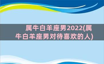 属牛白羊座男2022(属牛白羊座男对待喜欢的人)