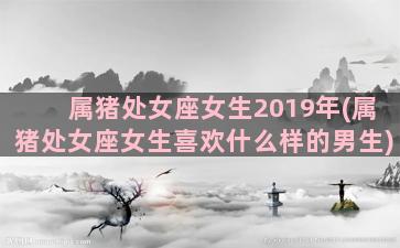 属猪处女座女生2019年(属猪处女座女生喜欢什么样的男生)