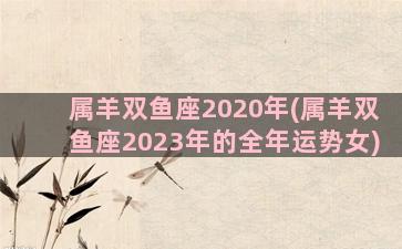 属羊双鱼座2020年(属羊双鱼座2023年的全年运势女)