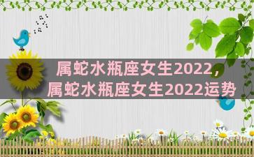 属蛇水瓶座女生2022，属蛇水瓶座女生2022运势