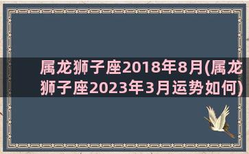 属龙狮子座2018年8月(属龙狮子座2023年3月运势如何)