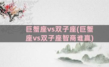 巨蟹座vs双子座(巨蟹座vs双子座智商谁赢)