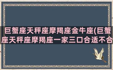 巨蟹座天秤座摩羯座金牛座(巨蟹座天秤座摩羯座一家三口合适不合)