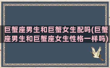 巨蟹座男生和巨蟹女生配吗(巨蟹座男生和巨蟹座女生性格一样吗)