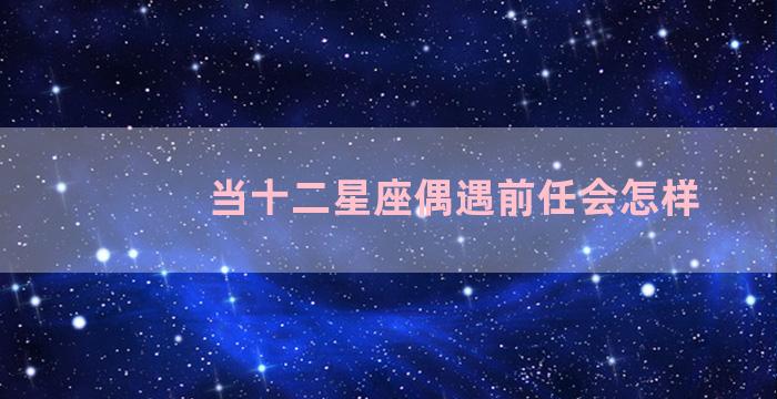 当十二星座偶遇前任会怎样