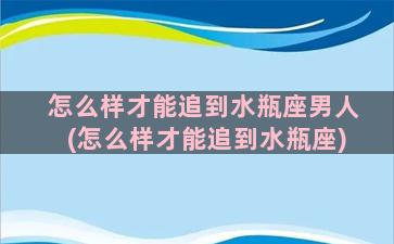 怎么样才能追到水瓶座男人(怎么样才能追到水瓶座)